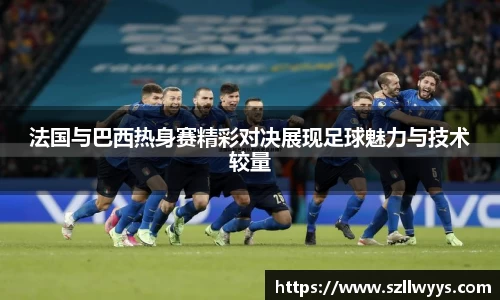 法国与巴西热身赛精彩对决展现足球魅力与技术较量