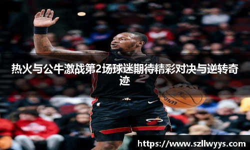 热火与公牛激战第2场球迷期待精彩对决与逆转奇迹