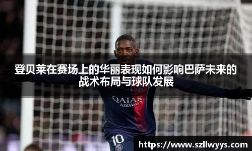 登贝莱在赛场上的华丽表现如何影响巴萨未来的战术布局与球队发展