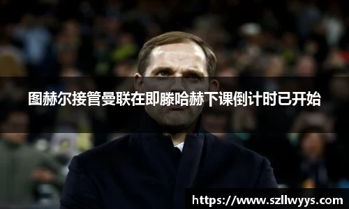 图赫尔接管曼联在即滕哈赫下课倒计时已开始